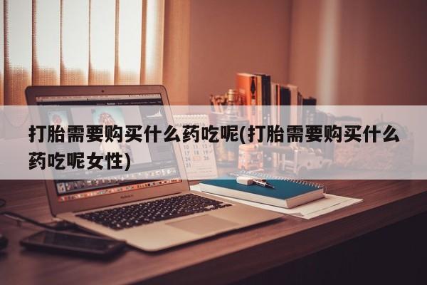 堕胎药在线付款打胎需要购买什么药吃呢(打胎需要购买什么药吃呢女性)
