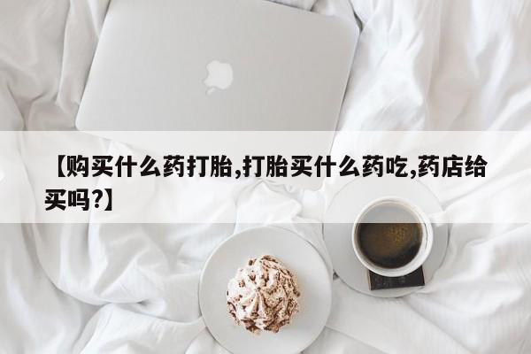 堕胎药在线付款【购买什么药打胎,打胎买什么药吃,药店给买吗?】