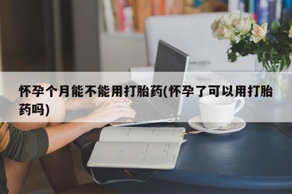 堕胎药在线付款怀孕个月能不能用打胎药(怀孕了可以用打胎药吗)