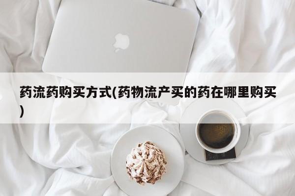 堕胎药在线付款药流药购买方式(药物流产买的药在哪里购买)