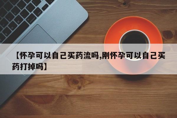 堕胎药在线付款【怀孕可以自己买药流吗,刚怀孕可以自己买药打掉吗】